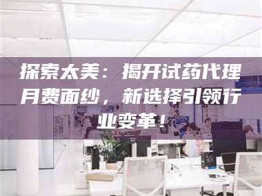 文山探索太美：揭开试药代理月费面纱，新选择引领行业变革！