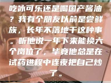 文山吃冰可乐还是喝国产酱油？我有个朋友以前是尝鲜族，长年不落地干这种事。听他说一年下来能换六个岗位了，毕竟他总是在试药进程中连夜把自己炒了。