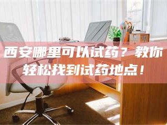 文山西安哪里可以试药？教你轻松找到试药地点！