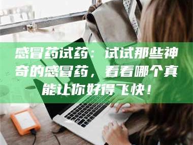 文山感冒药试药：试试那些神奇的感冒药，看看哪个真能让你好得飞快！