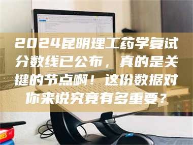 文山2024昆明理工药学复试分数线已公布，真的是关键的节点啊！这份数据对你来说究竟有多重要？