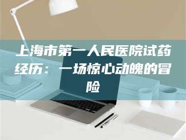 文山上海市第一人民医院试药经历：一场惊心动魄的冒险