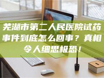 文山芜湖市第二人民医院试药事件到底怎么回事？真相令人细思极恐！