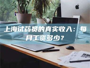文山上海试药员的真实收入：每月工资多少？