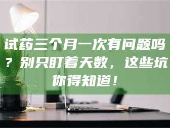 文山试药三个月一次有问题吗？别只盯着天数，这些坑你得知道！