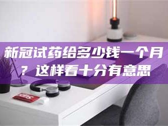 文山新冠试药给多少钱一个月？这样看十分有意思