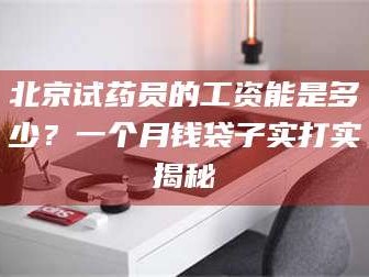 文山北京试药员的工资能是多少？一个月钱袋子实打实揭秘