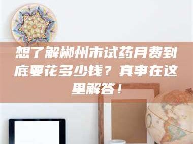 文山想了解郴州市试药月费到底要花多少钱？真事在这里解答！