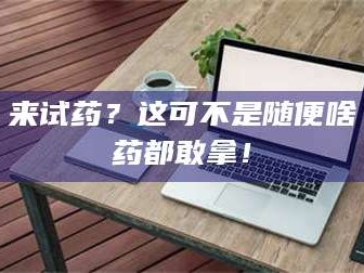 文山来试药？这可不是随便啥药都敢拿！