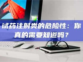 文山试药注射类的危险性：你真的需要知道吗？