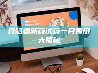 文山骨髓瘤新药试药一月费用大揭秘