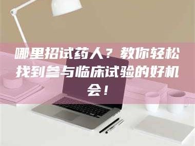 文山哪里招试药人？教你轻松找到参与临床试验的好机会！