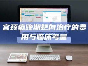 文山宫颈癌晚期靶向***的费用与临床考量