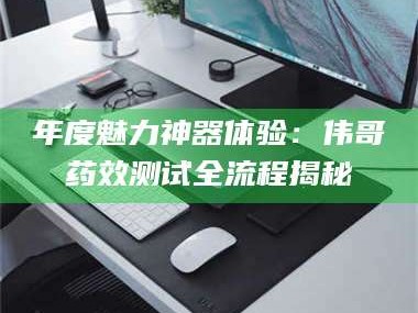 文山年度魅力神器体验：伟哥药效测试全流程揭秘