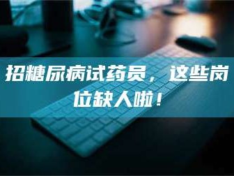 文山招糖尿病试药员，这些岗位缺人啦！