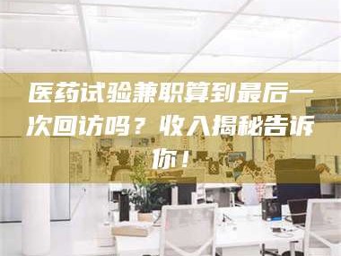 文山医药试验兼职算到最后一次回访吗？收入揭秘告诉你！