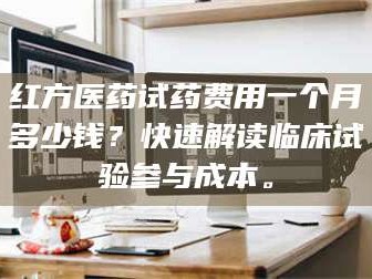 文山红方医药试药费用一个月多少钱？快速解读临床试验参与成本。