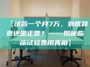 文山【试药一个月7万，到底算贵还是正常？——揭秘临床试验费用真相】