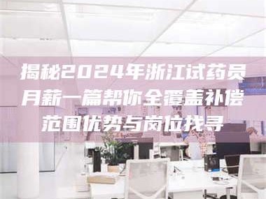 文山揭秘2024年浙江试药员月薪一篇帮你全覆盖补偿范围优势与岗位找寻