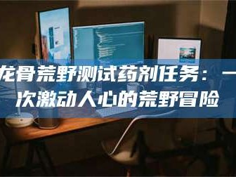 文山龙骨荒野测试药剂任务：一次激动人心的荒野冒险