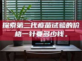 文山探索第二代疫苗试验的价格一针要多少钱。