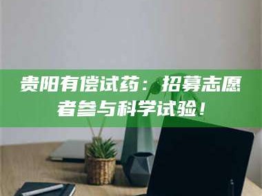 文山贵阳有偿试药：招募志愿者参与科学试验！