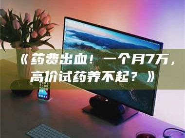 文山《药费出血！一个月7万，高价试药养不起？》