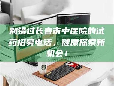 文山别错过长春市中医院的试药招募电话，健康探索新机会！