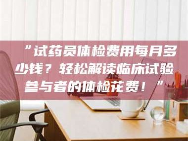 文山“试药员体检费用每月多少钱？轻松解读临床试验参与者的体检花费！”