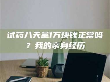 文山试药八天拿1万块钱正常吗？我的亲身经历