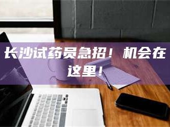 文山长沙试药员急招！机会在这里！