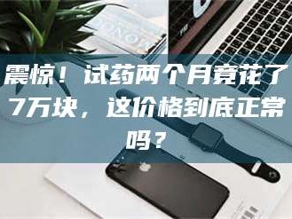 文山震惊！试药两个月竟花了7万块，这价格到底正常吗？