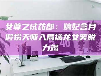 文山女尊之试药郎：嫡妃含月假扮天师入局擒龙女笑脱力竭