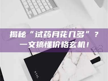 文山揭秘“试药月花几多”？一文搞懂价格玄机！