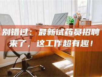 文山别错过：最新试药员招聘来了，这工作超有趣！