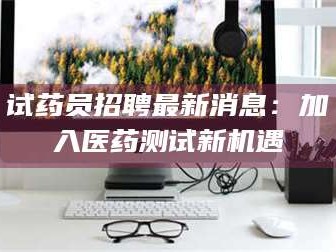 文山试药员招聘最新消息：加入医药测试新机遇