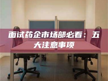 文山面试药企市场部必看：五大注意事项