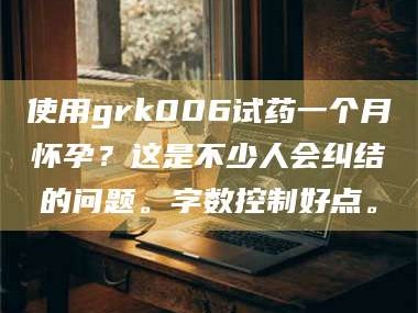 文山使用grk006试药一个月怀孕？这是不少人会纠结的问题。字数控制好点。