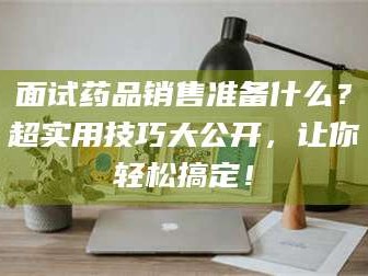 文山面试药品销售准备什么？超实用技巧大公开，让你轻松搞定！