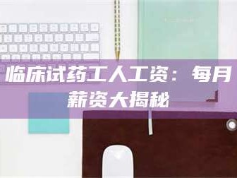文山临床试药工人工资：每月薪资大揭秘