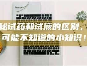 文山揭秘试药和试液的区别，你可能不知道的小知识！