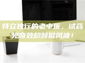 文山特立独行的老中医，试药见奇效却频掀风波！