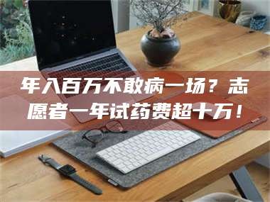 文山年入百万不敢病一场？志愿者一年试药费超十万！