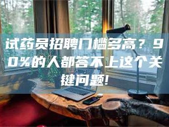 文山试药员招聘门槛多高？90%的人都答不上这个关键问题!