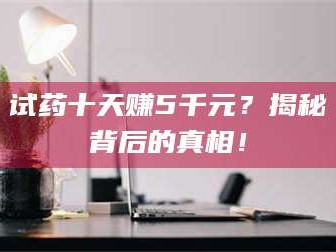 文山试药十天赚5千元？揭秘背后的真相！
