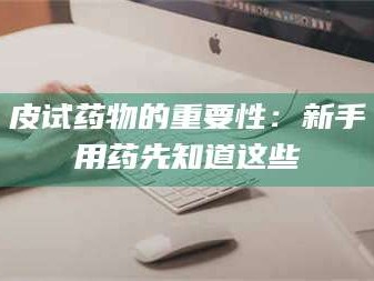 文山皮试药物的重要性：新手用药先知道这些