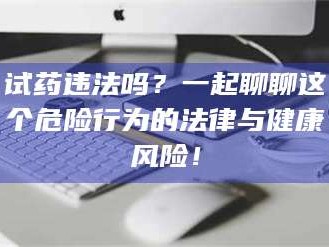 文山试药违法吗？一起聊聊这个危险行为的法律与健康风险！