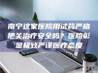 文山南宁这家医院用试药严格把关***安全吗？医院彰显极致严谨医疗态度