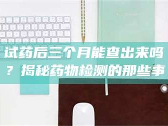 文山试药后三个月能查出来吗？揭秘药物检测的那些事