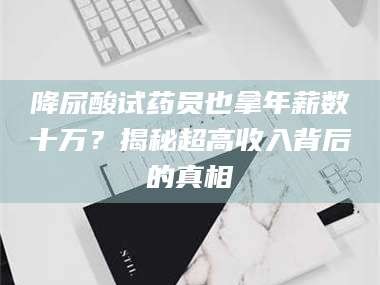 文山降尿酸试药员也拿年薪数十万？揭秘超高收入背后的真相